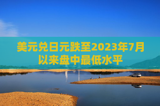 美元兑日元跌至2023年7月以来盘中最低水平