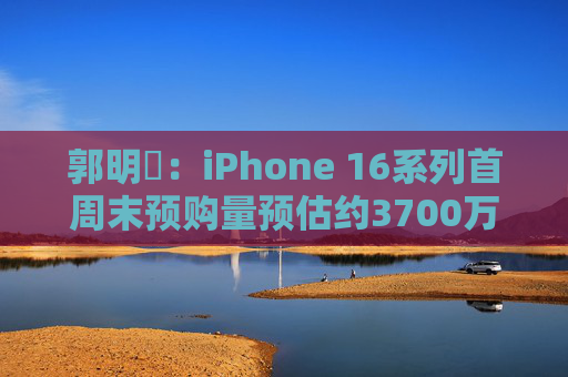 郭明錤：iPhone 16系列首周末预购量预估约3700万部 iPhone 16 Pro系列低于预期