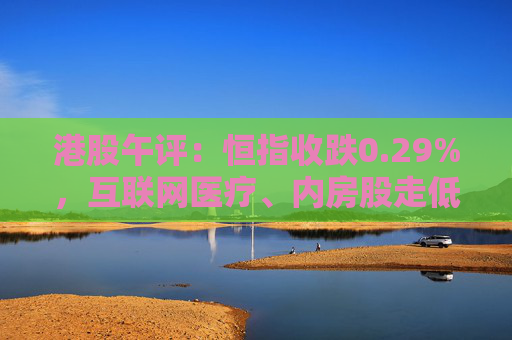 港股午评：恒指收跌0.29%，互联网医疗、内房股走低