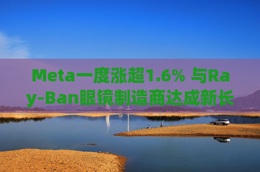 Meta一度涨超1.6% 与Ray-Ban眼镜制造商达成新长期协议 进一步进军智能眼镜领域