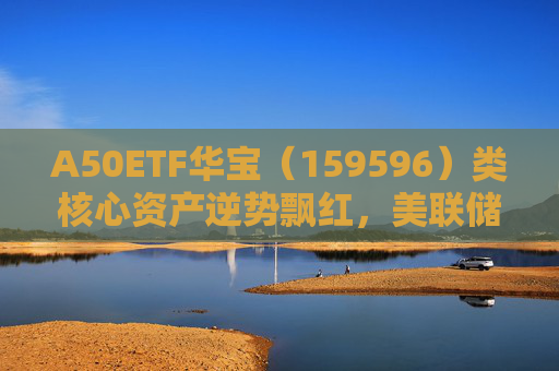 A50ETF华宝（159596）类核心资产逆势飘红，美联储降息或助力A股流动性改善