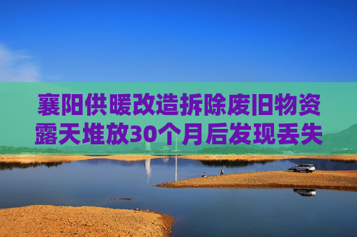 襄阳供暖改造拆除废旧物资露天堆放30个月后发现丢失，一人被解聘