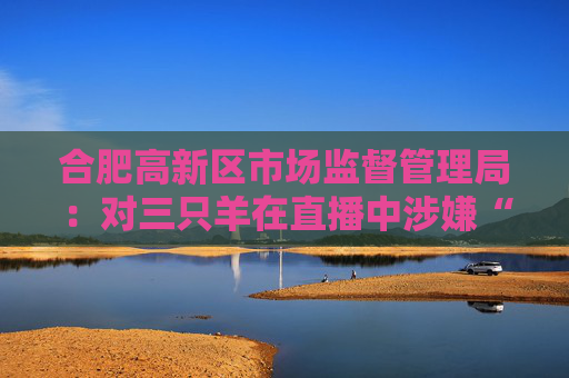 合肥高新区市场监督管理局：对三只羊在直播中涉嫌“误导消费者”等行为立案调查