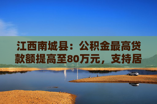 江西南城县：公积金最高贷款额提高至80万元，支持居民旧房置换房企定向新房