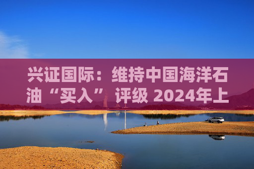 兴证国际：维持中国海洋石油“买入” 评级 2024年上半年业绩表现优异