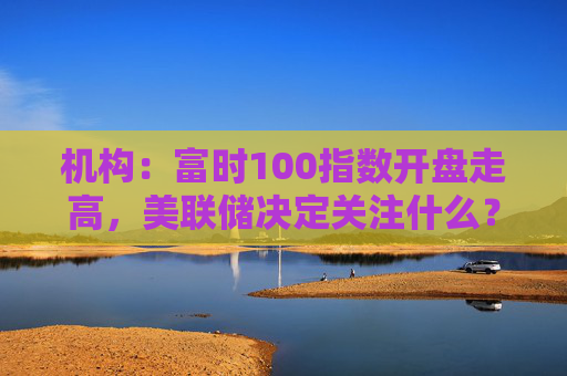 机构：富时100指数开盘走高，美联储决定关注什么？