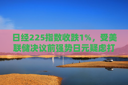 日经225指数收跌1%，受美联储决议前强势日元疑虑打击