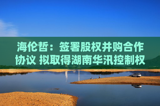 海伦哲：签署股权并购合作协议 拟取得湖南华汛控制权