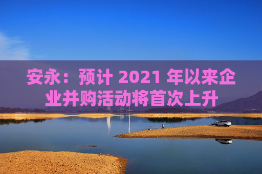 安永：预计 2021 年以来企业并购活动将首次上升