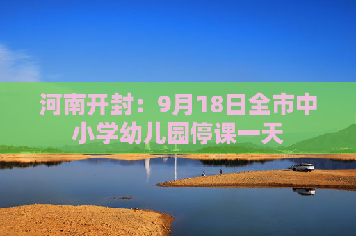 河南开封：9月18日全市中小学幼儿园停课一天