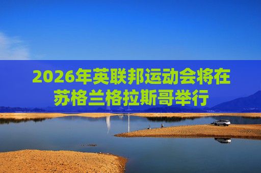 2026年英联邦运动会将在苏格兰格拉斯哥举行