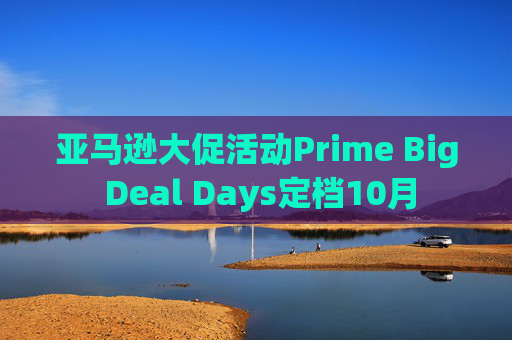 亚马逊大促活动Prime Big Deal Days定档10月