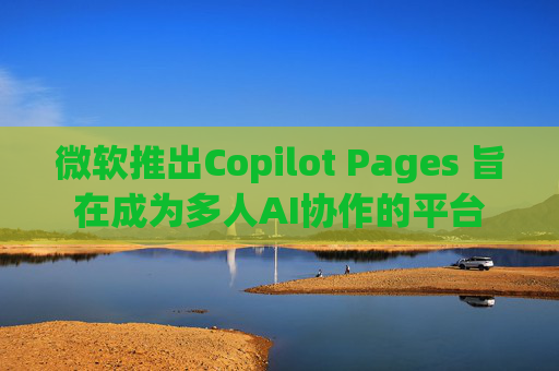 微软推出Copilot Pages 旨在成为多人AI协作的平台