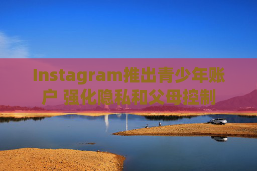 Instagram推出青少年账户 强化隐私和父母控制