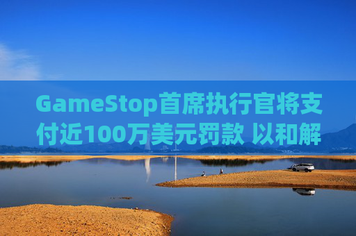 GameStop首席执行官将支付近100万美元罚款 以和解违反反垄断法指控