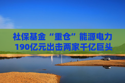 社保基金“重仓”能源电力 190亿元出击两家千亿巨头 共投向51家A股公司