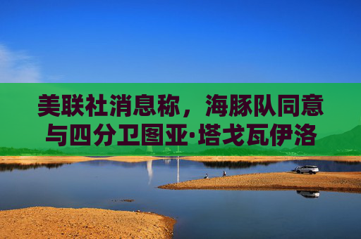 美联社消息称，海豚队同意与四分卫图亚·塔戈瓦伊洛续约4年，价值2.12亿美元