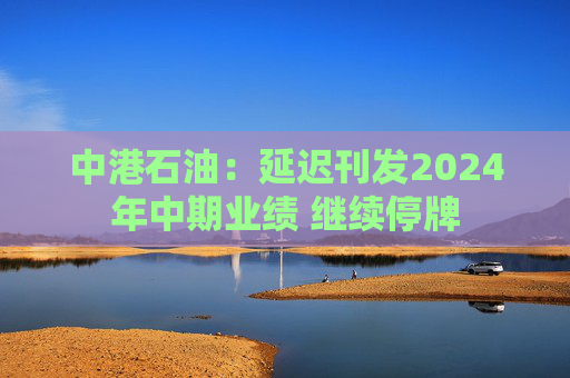 中港石油：延迟刊发2024年中期业绩 继续停牌