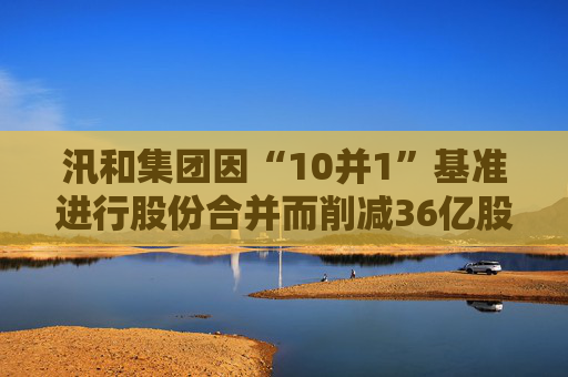 汛和集团因“10并1”基准进行股份合并而削减36亿股