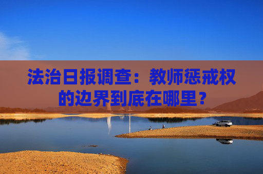 法治日报调查：教师惩戒权的边界到底在哪里？