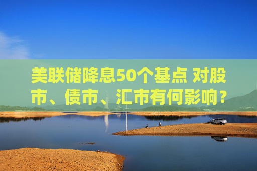 美联储降息50个基点 对股市、债市、汇市有何影响？对全球经济将产生哪些蝴蝶效应？招商基金李湛解析