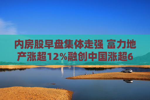 内房股早盘集体走强 富力地产涨超12%融创中国涨超6%