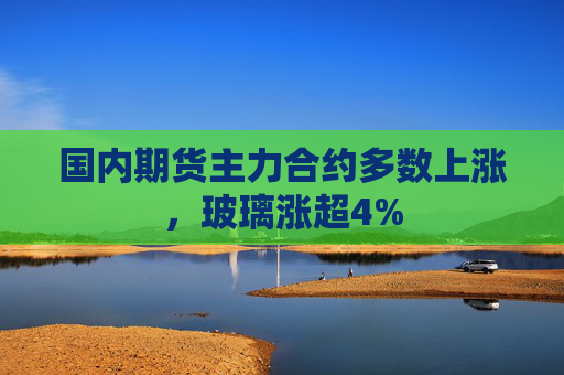 国内期货主力合约多数上涨，玻璃涨超4%