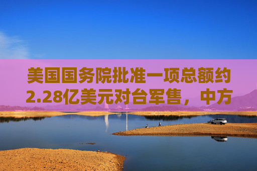 美国国务院批准一项总额约2.28亿美元对台军售，中方：已向美方提出严正交涉