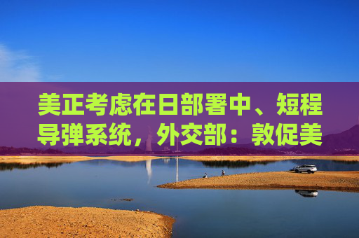 美正考虑在日部署中、短程导弹系统，外交部：敦促美方放弃有关计划