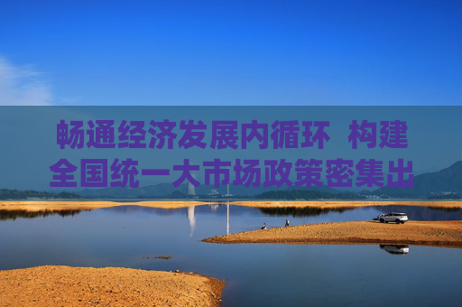 畅通经济发展内循环  构建全国统一大市场政策密集出台