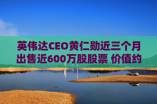 英伟达CEO黄仁勋近三个月出售近600万股股票 价值约7亿美元