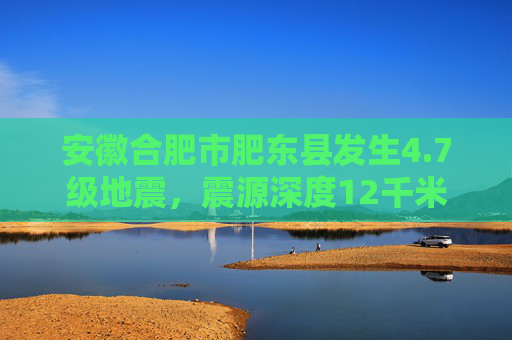 安徽合肥市肥东县发生4.7级地震，震源深度12千米