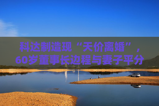 科达制造现“天价离婚”，60岁董事长边程与妻子平分7个亿｜佛山企业扫描