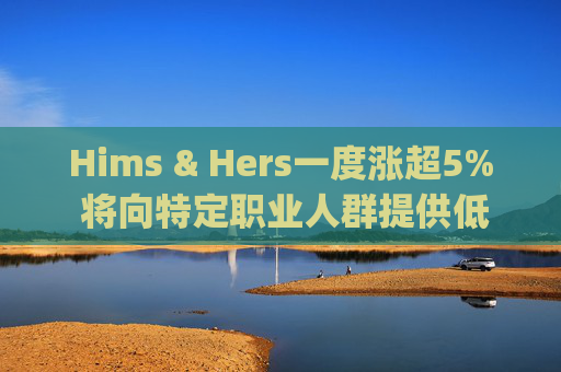 Hims & Hers一度涨超5% 将向特定职业人群提供低价的复合版本Wegovy