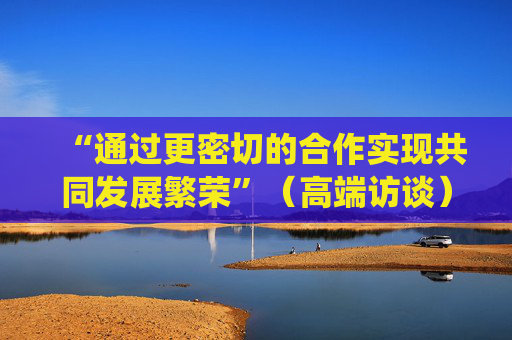 “通过更密切的合作实现共同发展繁荣”（高端访谈）——访马达加斯加总统拉乔利纳