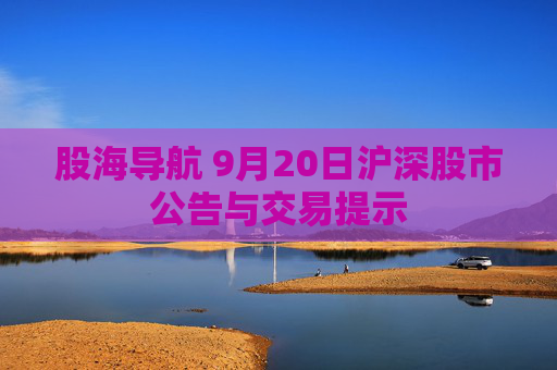 股海导航 9月20日沪深股市公告与交易提示