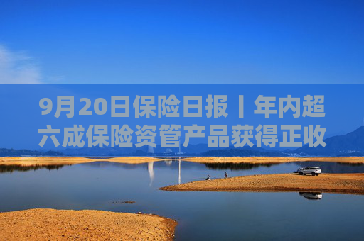 9月20日保险日报丨年内超六成保险资管产品获得正收益，年内已有8名保险高管任职前被否