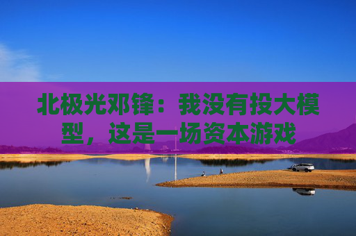 北极光邓锋：我没有投大模型，这是一场资本游戏