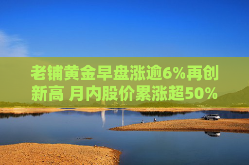 老铺黄金早盘涨逾6%再创新高 月内股价累涨超50%