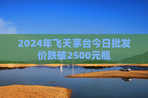 2024年飞天茅台今日批发价跌破2500元瓶