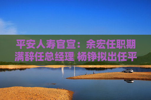 平安人寿官宣：余宏任职期满辞任总经理 杨铮拟出任平安人寿临时负责人