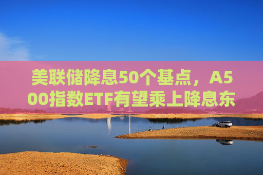 美联储降息50个基点，A500指数ETF有望乘上降息东风？