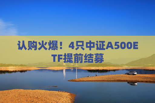 认购火爆！4只中证A500ETF提前结募