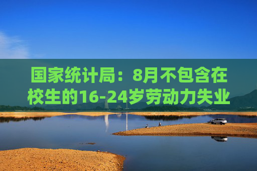 国家统计局：8月不包含在校生的16-24岁劳动力失业率18.8%