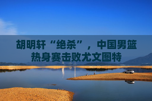 胡明轩“绝杀”，中国男篮热身赛击败尤文图特