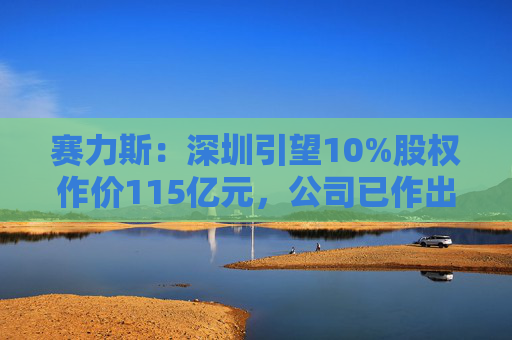 赛力斯：深圳引望10%股权作价115亿元，公司已作出充足稳健的筹资安排