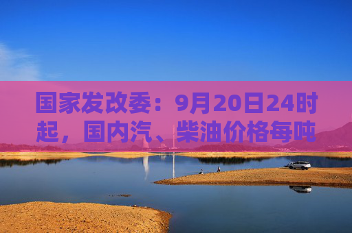 国家发改委：9月20日24时起，国内汽、柴油价格每吨均降低365元和350元