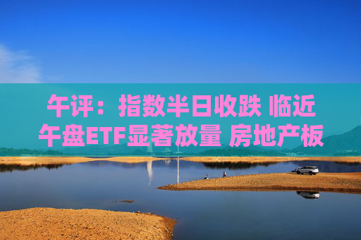 午评：指数半日收跌 临近午盘ETF显著放量 房地产板块震荡反弹