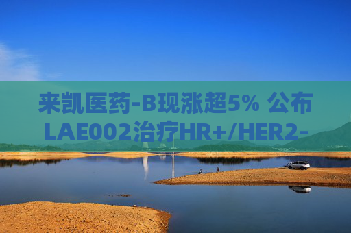 来凯医药-B现涨超5% 公布LAE002治疗HR+/HER2-乳腺癌Ib期临床优异数据