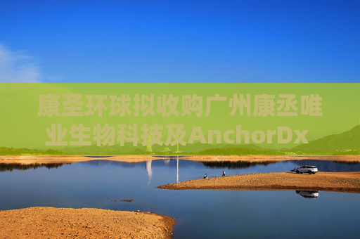 康圣环球拟收购广州康丞唯业生物科技及AnchorDx Inc.各自的100%股权